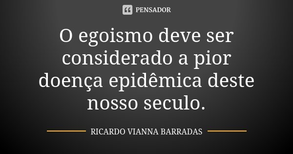 O egoismo deve ser considerado a pior doença epidêmica deste nosso seculo.... Frase de Ricardo Vianna Barradas.