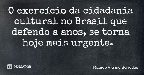 O exercício da cidadania cultural no Brasil que defendo a anos, se torna hoje mais urgente.... Frase de Ricardo Vianna Barradas.