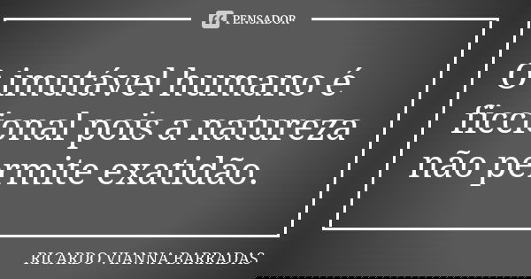 O imutável humano é ficcional pois a natureza não permite exatidão.... Frase de Ricardo Vianna Barradas.