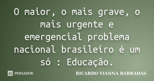 O maior, o mais grave, o mais urgente e emergencial problema nacional brasileiro é um só : Educação.... Frase de RICARDO VIANNA BARRADAS.