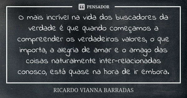 O mais incrível na vida dos buscadores da verdade é que quando começamos a compreender os verdadeiros valores, o que importa, a alegria de amar e o amago das co... Frase de Ricardo Vianna Barradas.