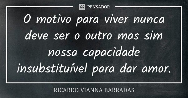 O motivo para viver nunca deve ser o outro mas sim nossa capacidade insubstituível para dar amor.... Frase de Ricardo Vianna Barradas.