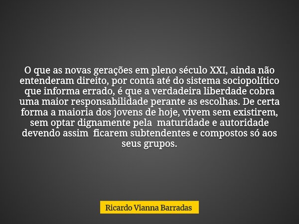 O que as novas gerações em pleno século XXI, ainda não entenderam direito, por conta até do sistema sociopolítico que informa errado, é que a verdadeira liberda... Frase de Ricardo Vianna Barradas.