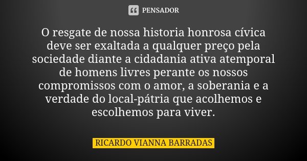 O resgate de nossa historia honrosa cívica deve ser exaltada a qualquer preço pela sociedade diante a cidadania ativa atemporal de homens livres perante os noss... Frase de Ricardo Vianna Barradas.