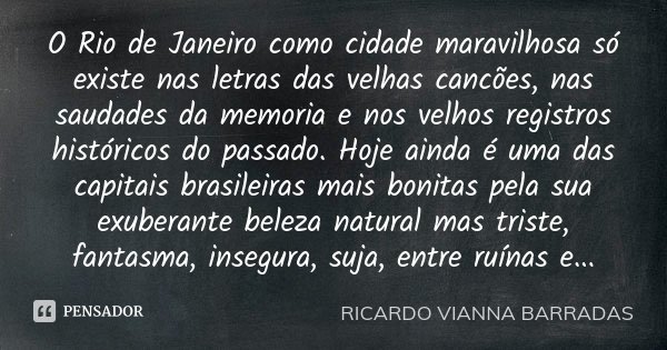 O Rio de Janeiro como cidade maravilhosa só existe nas letras das velhas cancões, nas saudades da memoria e nos velhos registros históricos do passado. Hoje ain... Frase de Ricardo Vianna Barradas.