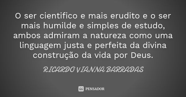 O ser cientifico e mais erudito e o ser mais humilde e simples de estudo, ambos admiram a natureza como uma linguagem justa e perfeita da divina construção da v... Frase de Ricardo Vianna Barradas.