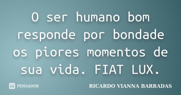 O ser humano bom responde por bondade os piores momentos de sua vida. FIAT LUX.... Frase de Ricardo Vianna Barradas.