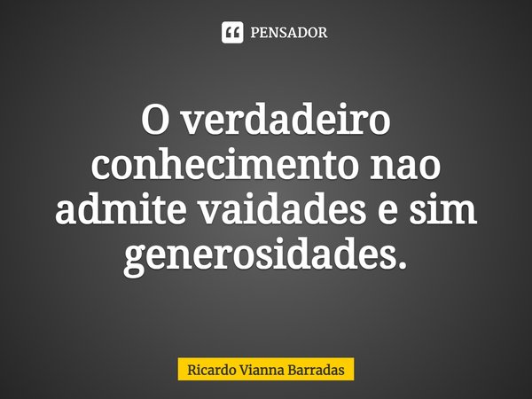 ⁠O verdadeiro conhecimento não admite vaidades e sim generosidades.... Frase de RICARDO VIANNA BARRADAS.