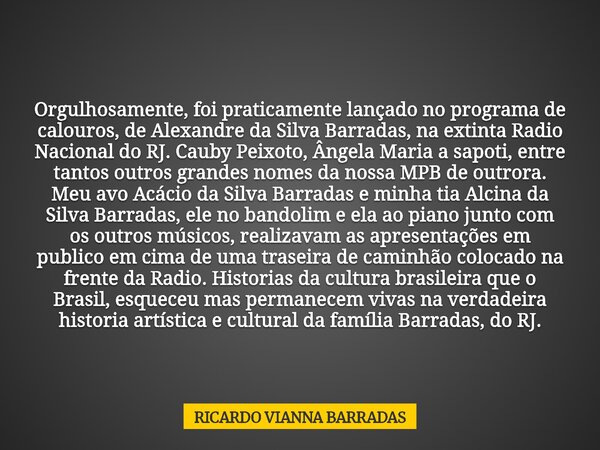 Orgulhosamente, foi praticamente lançado no programa de calouros, de Alexandre da Silva Barradas, na extinta Radio Nacional do RJ. Cauby Peixoto, Ângela Maria a... Frase de RICARDO VIANNA BARRADAS.