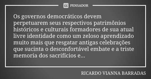 Os governos democráticos devem perpetuarem seus respectivos patrimônios históricos e culturais formadores de sua atual livre identidade como um zeloso aprendiza... Frase de Ricardo Vianna Barradas.