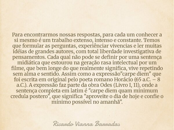 Para encontrarmos nossas respostas, para cada um conhecer a si mesmo é um trabalho extenso, intenso e constante. Temos que formular as perguntas, experiênciar v... Frase de Ricardo Vianna Barradas.