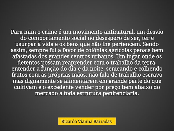 Para mim o crime é um movimento antinatural, um desvio do comportamento social no desespero de ser, ter e usurpar a vida e os bens que não lhe pertencem. Sendo ... Frase de Ricardo Vianna Barradas.