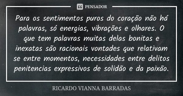 Para os sentimentos puros do coração não há palavras, só energias, vibrações e olhares. O que tem palavras muitas delas bonitas e inexatas são racionais vontade... Frase de Ricardo Vianna Barradas.