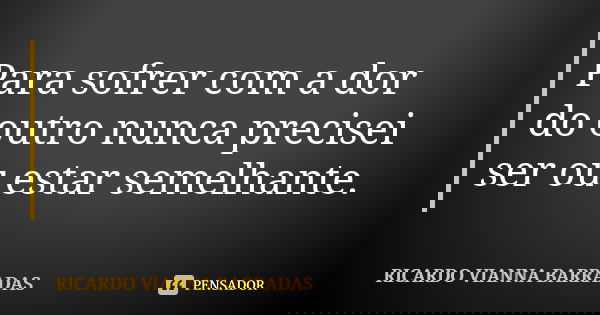 Para sofrer com a dor do outro nunca precisei ser ou estar semelhante.... Frase de Ricardo Vianna Barradas.