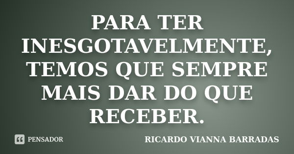 PARA TER INESGOTAVELMENTE, TEMOS QUE SEMPRE MAIS DAR DO QUE RECEBER.... Frase de RICARDO VIANNA BARRADAS.