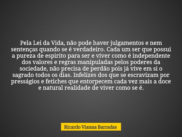 Pela Lei da Vida, não pode haver julgamentos e nem sentenças quando se é verdadeiro. Cada um ser que possui a pureza de espirito para ser e viver como é indepen... Frase de Ricardo Vianna Barradas.