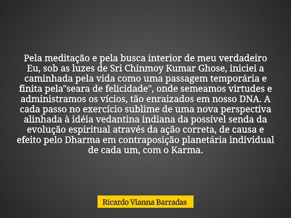 Pela meditação e pela busca interior de meu verdadeiro Eu, sob as luzes de Sri Chinmoy Kumar Ghose, iniciei a caminhada pela vida como uma passagem temporária e... Frase de Ricardo Vianna Barradas.