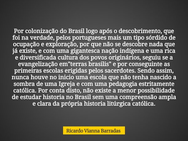 Por colonização do Brasil logo após o descobrimento, que foi na verdade, pelos portugueses mais um tipo sórdido de ocupação e exploração, por que não se descobr... Frase de Ricardo Vianna Barradas.
