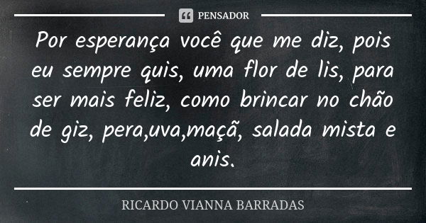 Por esperança você que me diz, pois eu sempre quis, uma flor de lis, para ser mais feliz, como brincar no chão de giz, pera,uva,maçã, salada mista e anis.... Frase de Ricardo Vianna Barradas.