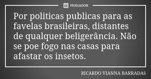 Por politicas publicas para as favelas brasileiras, distantes de qualquer beligerância. Não se poe fogo nas casas para afastar os insetos.... Frase de Ricardo Vianna Barradas.