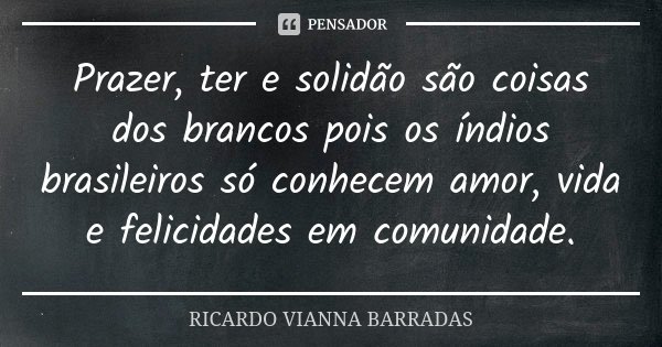 Prazer, ter e solidão são coisas dos brancos pois os índios brasileiros só conhecem amor, vida e felicidades em comunidade.... Frase de Ricardo Vianna Barradas.