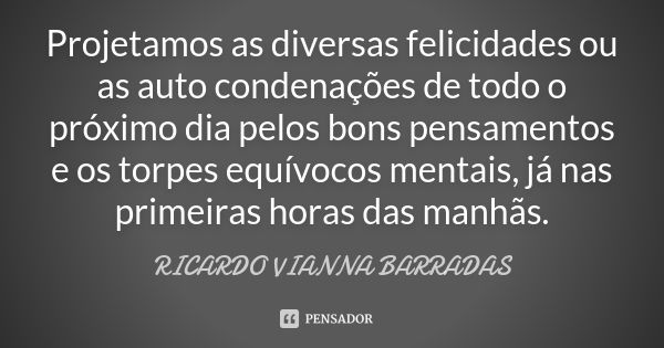 Projetamos as diversas felicidades ou as auto condenações de todo o próximo dia pelos bons pensamentos e os torpes equívocos mentais, já nas primeiras horas das... Frase de Ricardo Vianna Barradas.