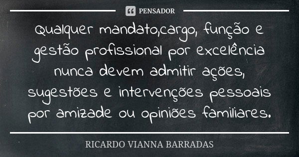 Qualquer mandato,cargo, função e gestão profissional por excelência nunca devem admitir ações, sugestões e intervenções pessoais por amizade ou opiniões familia... Frase de Ricardo Vianna Barradas.