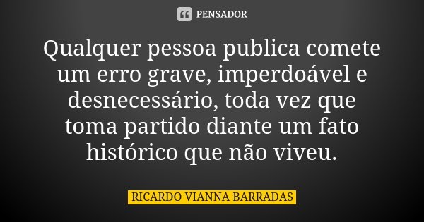 Qualquer pessoa publica comete um erro grave, imperdoável e desnecessário, toda vez que toma partido diante um fato histórico que não viveu.... Frase de Ricardo Vianna Barradas.