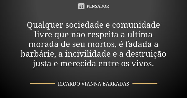 Qualquer sociedade e comunidade livre que não respeita a ultima morada de seu mortos, é fadada a barbárie, a incivilidade e a destruição justa e merecida entre ... Frase de Ricardo Vianna Barradas.