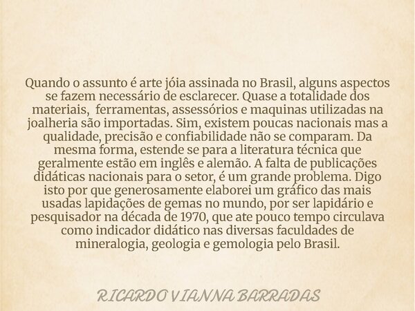 Quando o assunto é arte jóia assinada no Brasil, alguns aspectos se fazem necessário de esclarecer. Quase a totalidade dos materiais, ferramentas, assessórios e... Frase de RICARDO VIANNA BARRADAS.