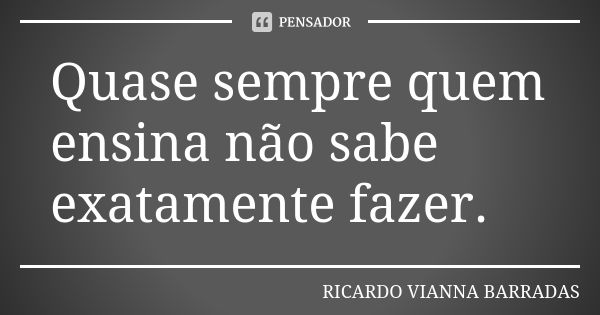 Quase sempre quem ensina não sabe exatamente fazer.... Frase de Ricardo Vianna Barradas.