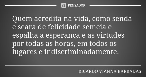 Quem acredita na vida, como senda e seara de felicidade semeia e espalha a esperança e as virtudes por todas as horas, em todos os lugares e indiscriminadamente... Frase de Ricardo Vianna Barradas.