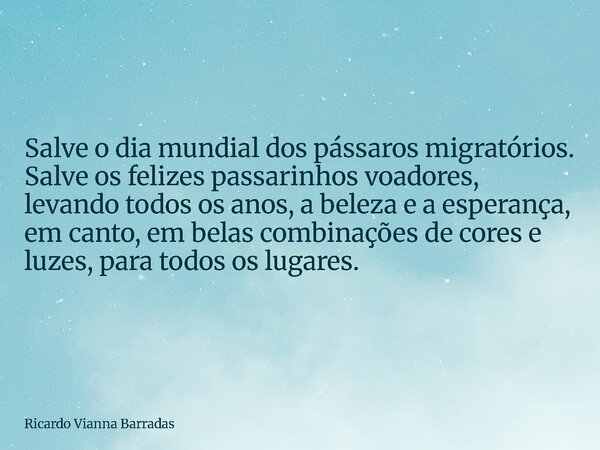 Salve o dia mundial dos pássaros migratórios. Salve os felizes passarinhos voadores, levando todos os anos, a beleza e a esperança, em canto, em belas combinaçõ... Frase de Ricardo Vianna Barradas.