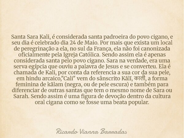 Santa Sara Kali, é considerada santa padroeira do povo cigano, e seu dia é celebrado dia 24 de Maio. Por mais que exista um local de peregrinação a ela, no sul ... Frase de Ricardo Vianna Barradas.