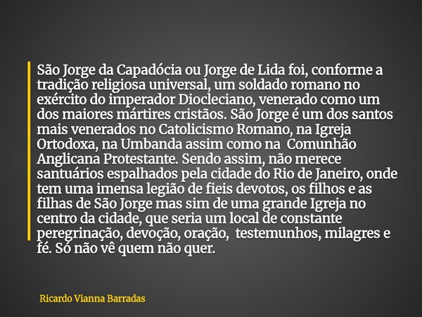 São Jorge da Capadócia ou Jorge de Lida foi, conforme a tradição religiosa universal, um soldado romano no exército do imperador Diocleciano, venerado como um d... Frase de Ricardo Vianna Barradas.