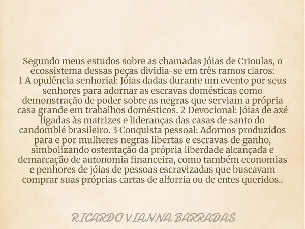 Segundo meus estudos sobre as chamadas Jóias de Crioulas, o ecossistema dessas peças dividia-se em três ramos claros: 1 A opulência senhorial: Jóias dadas duran... Frase de RICARDO VIANNA BARRADAS.