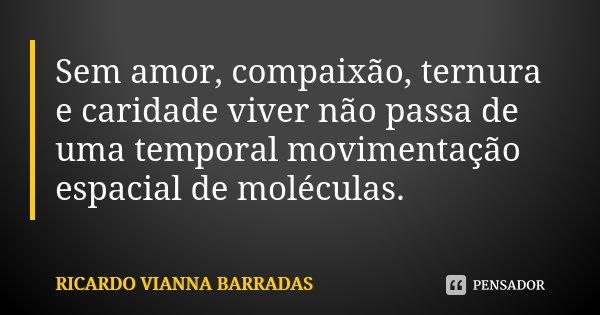 Sem amor, compaixão, ternura e caridade viver não passa de uma temporal movimentação espacial de moléculas.... Frase de Ricardo Vianna Barradas.