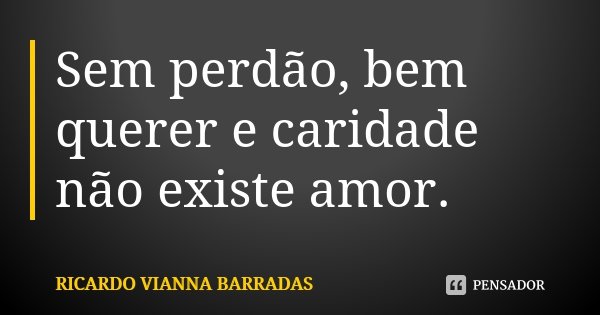 Sem perdão, bem querer e caridade não existe amor.... Frase de Ricardo Vianna Barradas.