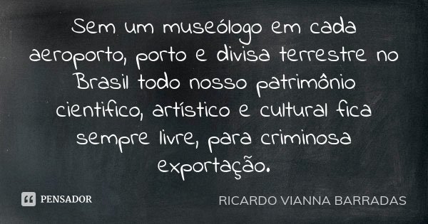 Sem um museólogo em cada aeroporto, porto e divisa terrestre no Brasil todo nosso patrimônio cientifico, artístico e cultural fica sempre livre, para criminosa ... Frase de Ricardo Vianna Barradas.