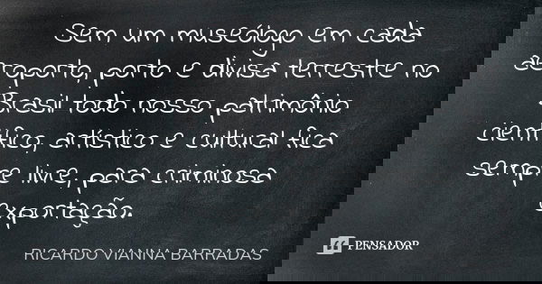 Sem um museólogo em cada aeroporto, porto e divisa terrestre no Brasil todo nosso patrimônio cientifico, artístico e cultural fica sempre livre, para criminosa ... Frase de Ricardo Vianna Barradas.