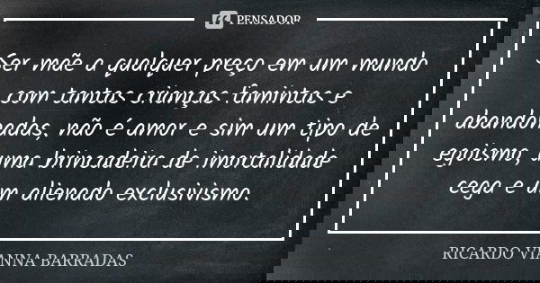 Ser mãe a qualquer preço em um mundo com tantas crianças famintas e abandonadas, não é amor e sim um tipo de egoismo, uma brincadeira de imortalidade cega e um ... Frase de Ricardo Vianna Barradas.