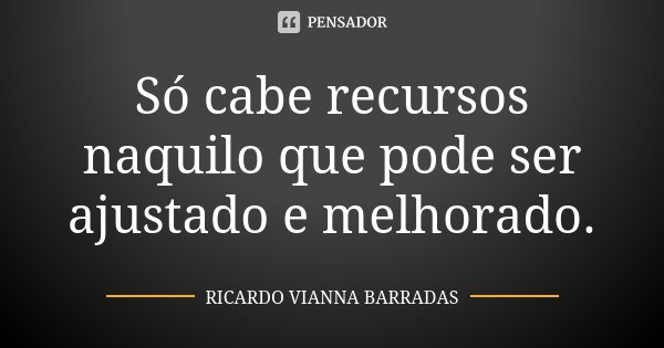 Só cabe recursos naquilo que pode ser ajustado e melhorado.... Frase de Ricardo Vianna Barradas.