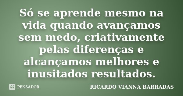 Só se aprende mesmo na vida quando avançamos sem medo, criativamente pelas diferenças e alcançamos melhores e inusitados resultados.... Frase de Ricardo Vianna Barradas.
