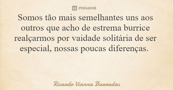 Somos tão mais semelhantes uns aos outros que acho de estrema burrice realçarmos por vaidade solitária de ser especial, nossas poucas diferenças.... Frase de Ricardo Vianna Barradas.