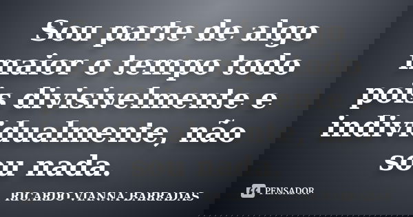 Sou parte de algo maior o tempo todo pois divisivelmente e individualmente, não sou nada.... Frase de RICARDO VIANNA BARRADAS.