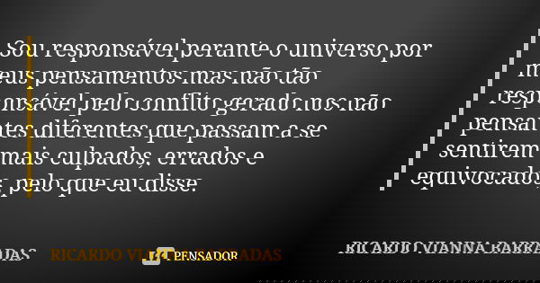 Sou responsável perante o universo por meus pensamentos mas não tão responsável pelo conflito gerado nos não pensantes diferentes que passam a se sentirem mais ... Frase de Ricardo Vianna Barradas.
