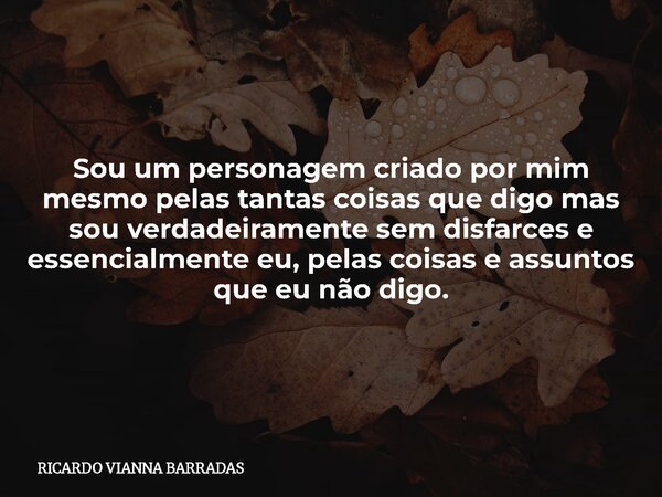 Sou um personagem criado por mim mesmo pelas tantas coisas que digo mas sou verdadeiramente sem disfarces e essencialmente eu, pelas coisas e assuntos que eu nã... Frase de RICARDO VIANNA BARRADAS.
