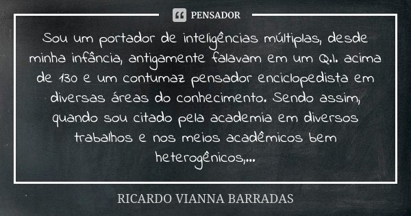 Sou um portador de inteligências múltiplas, desde minha infância, antigamente falavam em um Q.I. acima de 130 e um contumaz pensador enciclopedista em diversas ... Frase de Ricardo Vianna Barradas.