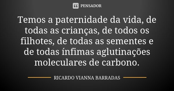 Temos a paternidade da vida, de todas as crianças, de todos os filhotes, de todas as sementes e de todas ínfimas aglutinações moleculares de carbono.... Frase de Ricardo Vianna Barradas.