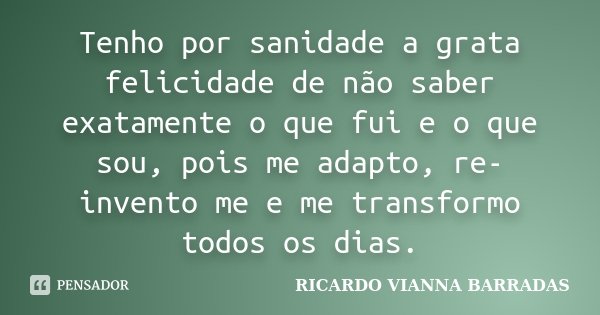 Tenho por sanidade a grata felicidade de não saber exatamente o que fui e o que sou, pois me adapto, re-invento me e me transformo todos os dias.... Frase de Ricardo Vianna Barradas.